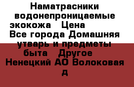 Наматрасники водонепроницаемые экокожа › Цена ­ 1 602 - Все города Домашняя утварь и предметы быта » Другое   . Ненецкий АО,Волоковая д.